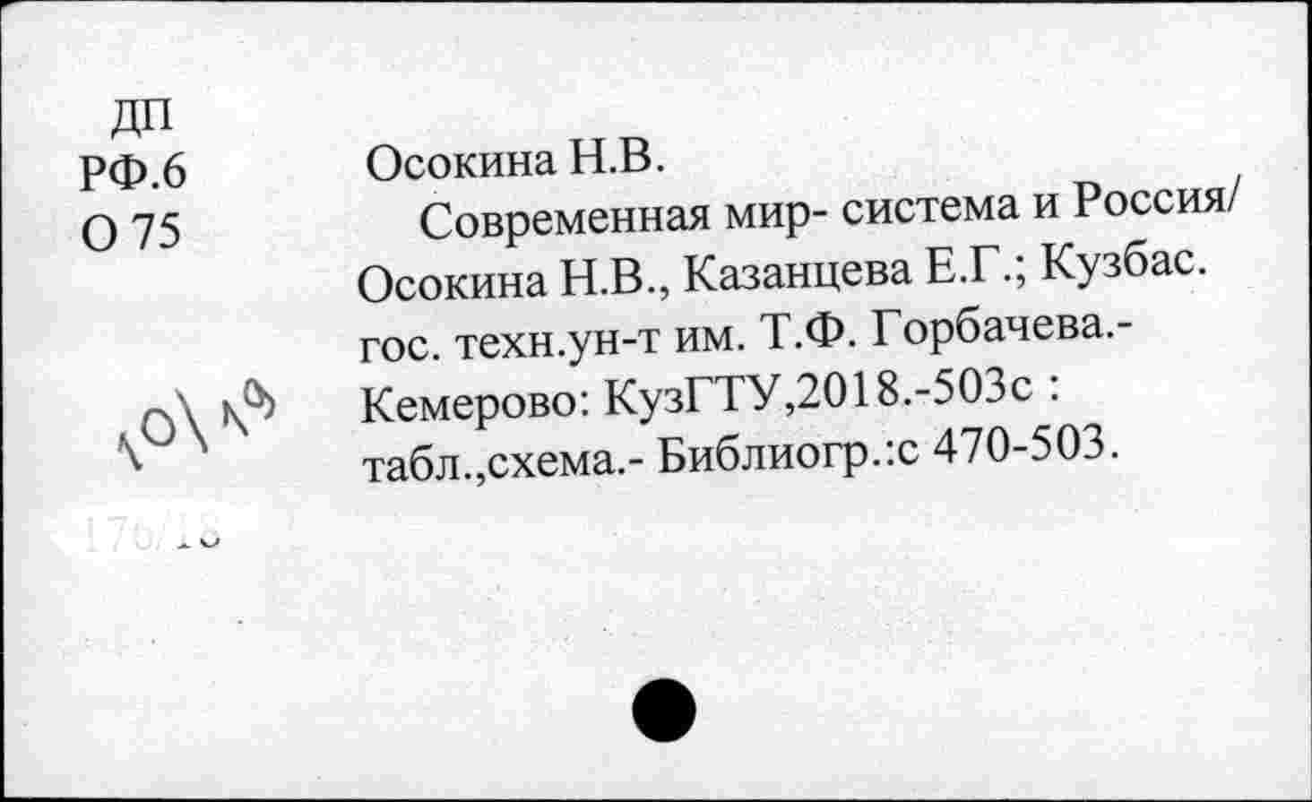 ﻿дп
РФ.6 Осокина Н.В.
0 75	Современная мир- система и Россия/
Осокина Н.В., Казанцева Е.Г., Кузбас. гос. техн.ун-т им. Т.Ф. Горбачева.-рЛ	Кемерово: КузГТУ,2018.-503с .
\	табл.,схема.- Библиогр.:с 470-503.